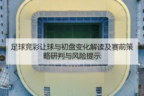 足球竞彩让球与初盘变化解读及赛前策略研判与风险提示