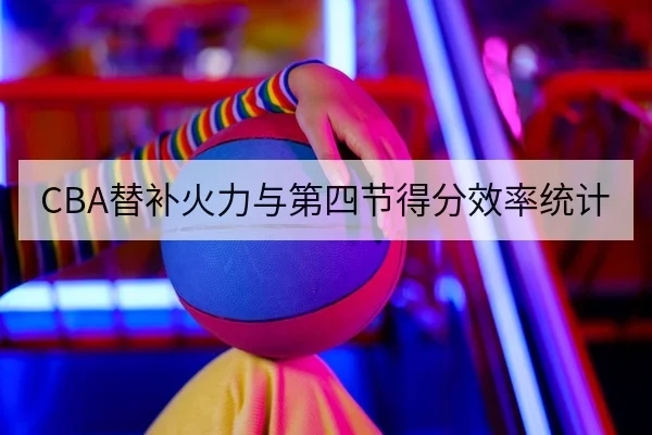 CBA替补火力与第四节得分效率统计