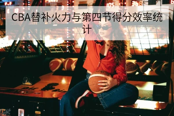 CBA替补火力与第四节得分效率统计